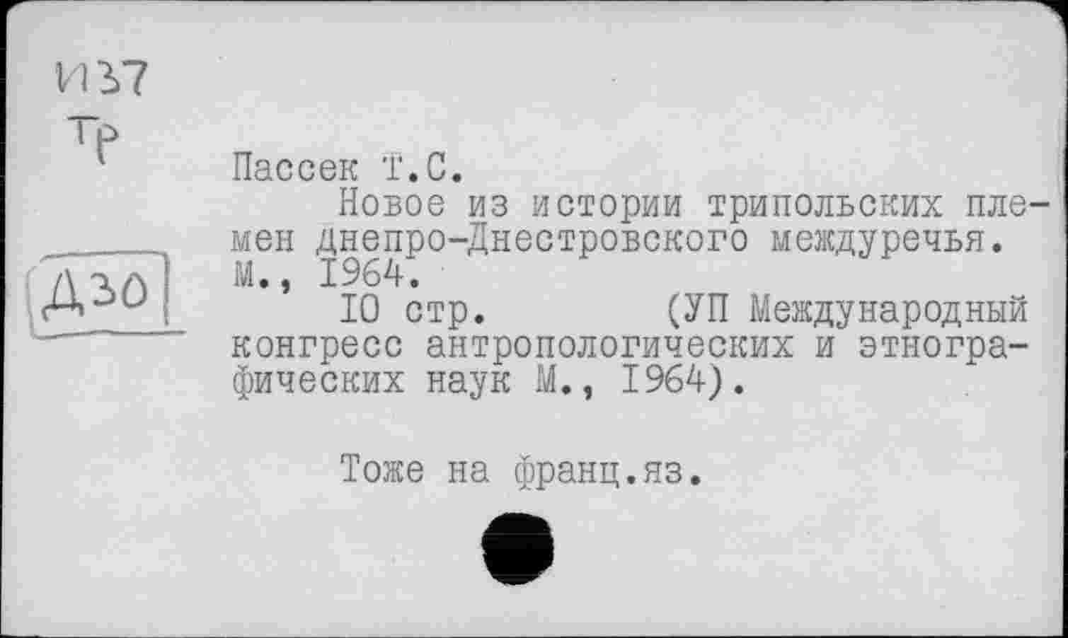 ﻿VIЬ7
ТЄ

Пассек т.С.
Новое из истории трипольских племен днепро-Днестровского междуречья. М., 1964.
10 стр.	(УП Международный
конгресс антропологических и этнографических наук М., 1964).
Тоже на франц.яз.